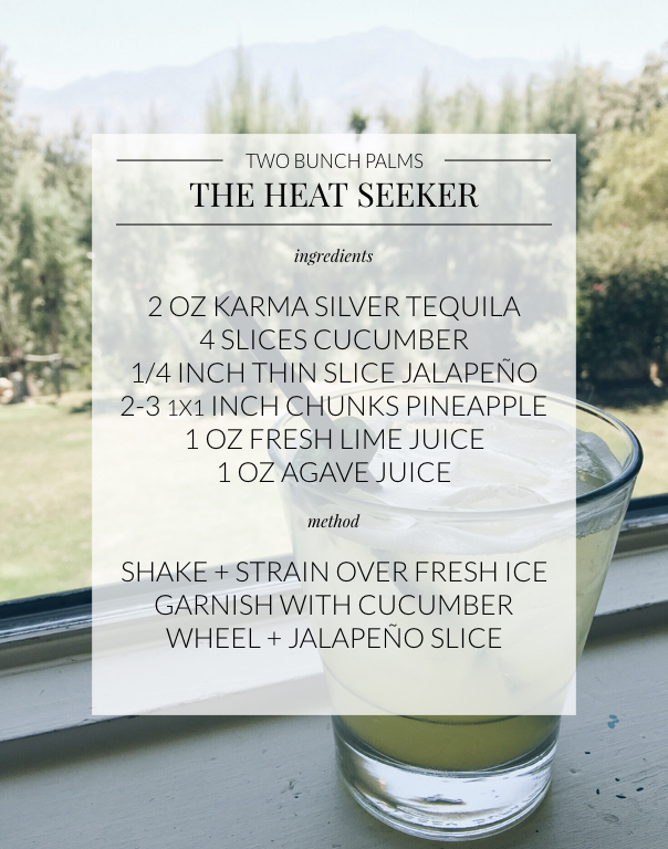 Two Bunch Palms Heat Seeker Cocktail Recipe: Ingredients- 2 oz karma silver tequila, 4 slices cucumber, 1 quarter inch thin slice of jalapeño, 2-3 chunks pineapple, 1 oz fresh lime juice, 1 oz agave juice, method- shake and strain over fresh ice, garnish with cucumber wheel and jalapeño slice 