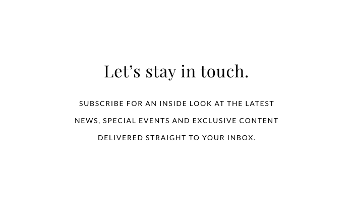 LET'S STAY IN TOUCH. Subscribe for an inside look at the latest news, special events and exclusive content delivered straight to your inbox. 